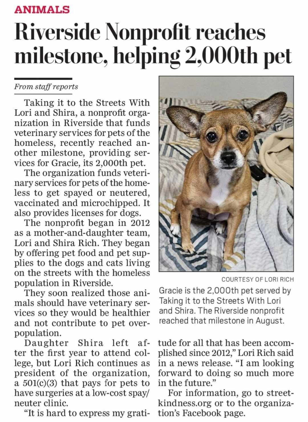 Taking it to the Streets With Lori and Shira, a nonprofit organization in Riverside that funds veterinary services for pets of the homeless, recently reached another milestone, providing services for Gracie, its 2,000th pet.

The organization funds veterinary services for pets of the homeless to get spayed or neutered, vaccinated and microchipped. It also provides licenses for dogs.

The nonprofit began in 2012 as a mother-and-daughter team, Lori and Shira Rich. They began by offering pet food and pet supplies to the dogs and cats living on the streets with the homeless population in Riverside.

They soon realized those animals should have veterinary services so they would be healthier and not contribute to pet overpopulation.

Daughter Shira left after the first year to attend college, but Lori Rich continues as president of the organization, a 501(c)(3) that pays for pets to have surgeries at a low-cost spay/neuter clinic.

'It is hard to express my gratitude for all that has been accomplished since 2012,' Lori Rich said in a news release. 'I am looking forward to doing so much more in the future.'

For information, go to streetkindness.org or to the organization’s Facebook page.